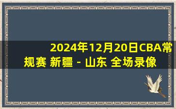 2024年12月20日CBA常规赛 新疆 - 山东 全场录像